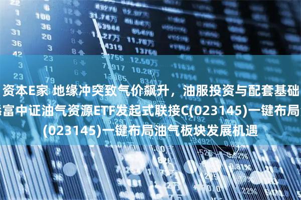 资本E家 地缘冲突致气价飙升，油服投资与配套基础设施迎增长，汇添富中证油气资源ETF发起式联接C(023145)一键布局油气板块发展机遇