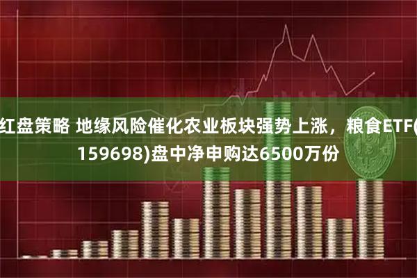 红盘策略 地缘风险催化农业板块强势上涨，粮食ETF(159698)盘中净申购达6500万份