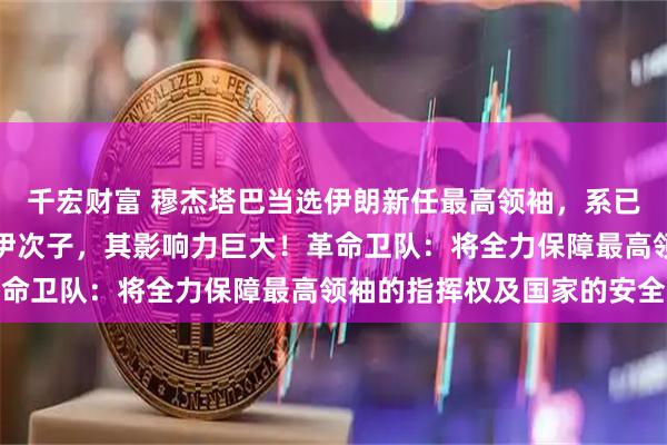 千宏财富 穆杰塔巴当选伊朗新任最高领袖，系已故伊朗最高领袖哈梅内伊次子，其影响力巨大！革命卫队：将全力保障最高领袖的指挥权及国家的安全